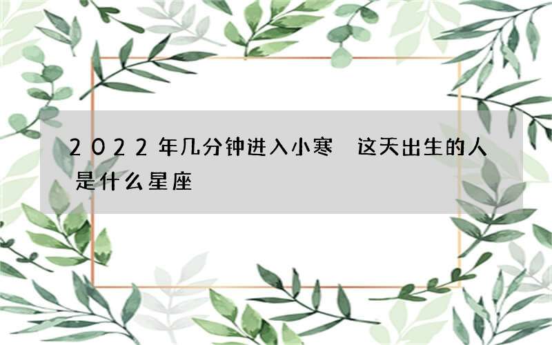 2022年几分钟进入小寒 这天出生的人是什么星座